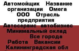 Автомойщик › Название организации ­ Омега, ООО › Отрасль предприятия ­ Автосервис, автобизнес › Минимальный оклад ­ 50 000 - Все города Работа » Вакансии   . Калининградская обл.,Светловский городской округ 